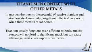 TITANIUM IN CONTACT WITH
OTHER METALS
In most environments the potential of passive titanium and
stainless steel are similar, so galvanic effects do not occur
when these metals are connected.
Titanium usually functions as an efficient cathode, and its
contact will not lead to significant attack but can cause
adverse galvanic effects upon other metals.
 