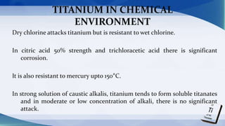 TITANIUM IN CHEMICAL
ENVIRONMENT
Dry chlorine attacks titanium but is resistant to wet chlorine.
In citric acid 50% strength and trichloracetic acid there is significant
corrosion.
It is also resistant to mercury upto 150°C.
In strong solution of caustic alkalis, titanium tends to form soluble titanates
and in moderate or low concentration of alkali, there is no significant
attack.
 