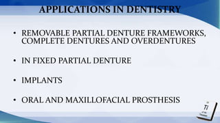 APPLICATIONS IN DENTISTRY
• REMOVABLE PARTIAL DENTURE FRAMEWORKS,
COMPLETE DENTURES AND OVERDENTURES
• IN FIXED PARTIAL DENTURE
• IMPLANTS
• ORAL AND MAXILLOFACIAL PROSTHESIS
 