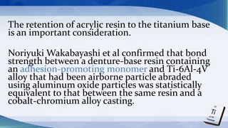 The retention of acrylic resin to the titanium base
is an important consideration.
Noriyuki Wakabayashi et al confirmed that bond
strength between a denture-base resin containing
an adhesion-promoting monomer and Ti-6Al-4V
alloy that had been airborne particle abraded
using aluminum oxide particles was statistically
equivalent to that between the same resin and a
cobalt-chromium alloy casting.
 
