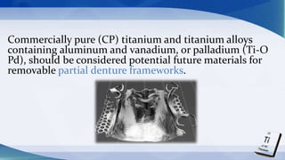Commercially pure (CP) titanium and titanium alloys
containing aluminum and vanadium, or palladium (Ti-O
Pd), should be considered potential future materials for
removable partial denture frameworks.
 