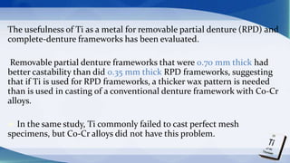 The usefulness of Ti as a metal for removable partial denture (RPD) and
complete-denture frameworks has been evaluated.
Removable partial denture frameworks that were 0.70 mm thick had
better castability than did 0.35 mm thick RPD frameworks, suggesting
that if Ti is used for RPD frameworks, a thicker wax pattern is needed
than is used in casting of a conventional denture framework with Co-Cr
alloys.
 In the same study, Ti commonly failed to cast perfect mesh
specimens, but Co-Cr alloys did not have this problem.
 