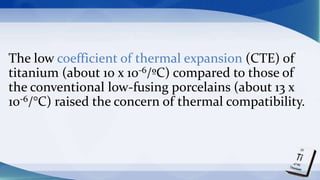The low coefficient of thermal expansion (CTE) of
titanium (about 10 x 10-6/ºC) compared to those of
the conventional low-fusing porcelains (about 13 x
10-6/°C) raised the concern of thermal compatibility.
 