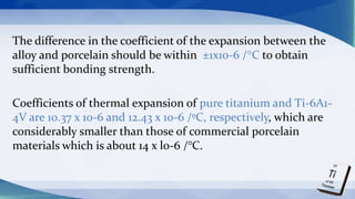 The difference in the coefficient of the expansion between the
alloy and porcelain should be within ±1x10-6 /°C to obtain
sufficient bonding strength.
Coefficients of thermal expansion of pure titanium and Ti-6A1-
4V are 10.37 x 10-6 and 12.43 x 10-6 /ºC, respectively, which are
considerably smaller than those of commercial porcelain
materials which is about 14 x l0-6 /°C.
 