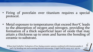 • Firing of porcelain over titanium requires a special
protocol.
• Metal exposure to temperatures that exceed 8000C leads
to the absorption of oxygen and nitrogen, providing the
formation of a thick superficial layer of oxide that may
attain a thickness up to 1mm and harms the bonding of
ceramic to substrate.
Wilson José Garbelini. Evaluation of low-fusing ceramic systems combined with titanium grades ii
and v by bending test and scanning electron microscopy; J Appl Oral Sci 2003; 11(4): 354-60
 