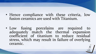 • Hence compliance with these criteria, low
fusion ceramics are used with Titanium.
• Low fusing porcelains are required to
adequately match the thermal expansion
coefficient of titanium to reduce residual
stress, which may result in failure of overlying
ceramic.
 