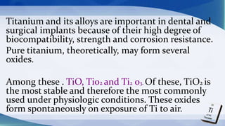 Titanium and its alloys are important in dental and
surgical implants because of their high degree of
biocompatibility, strength and corrosion resistance.
Pure titanium, theoretically, may form several
oxides.
Among these . TiO, Ti02 and Ti2 03. Of these, TiO2 is
the most stable and therefore the most commonly
used under physiologic conditions. These oxides
form spontaneously on exposure of Ti to air.
 