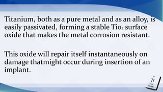 Titanium, both as a pure metal and as an alloy, is
easily passivated, forming a stable Ti02 surface
oxide that makes the metal corrosion resistant.
This oxide will repair itself instantaneously on
damage thatmight occur during insertion of an
implant.
 