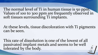 The normal level of Ti in human tissue is 50 ppm.
Values of 100 to 300 ppm are frequently observed in
soft tissues surrounding Ti implants.
At these levels, tissue discoloration with Ti pigments
can be seen.
This rate of dissolution is one of the lowest of all
passivated implant metals and seems to be well
tolerated by the body.
 