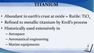 TITANIUM
• Abundant in earth’s crust at oxide = Rutile: TiO2
• Refined to metallic titanium by Kroll’s process
• Historically used extensively in
– Aerospace
– Aeronautical engineering
– Marine equipments
 