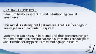 CRANIAL PROSTHESIS:
Titanium has been recently used in fashioning cranial
prostheses
This metal is a strong but light material that is soft enough to
be swaged in a die-counterdie system.
Moreover it can be strain hardened and thus become stronger
with manipulation. Sheets that are 0.6 1mm thick are adequate
and its radiodensity permits most radiographic studies.
 