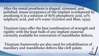 After the metal prosthesis is shaped, trimmed, and
polished, tissue acceptance of the implant is enhanced by
anodizing it in a solution of 80% phosphoric acid, 10%
sulphuric acid, and 10% water (Gordon and Blair, 1974).
Titanium trays offer the best combination of strength and
rigidity with the least bulk of any implant material
currently available for restoration of mandibular defects.
Titanium frameworks are also used for rehabilitation of
maxillary and mandibular defects like cleft palate.
 