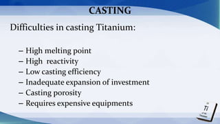 CASTING
Difficulties in casting Titanium:
– High melting point
– High reactivity
– Low casting efficiency
– Inadequate expansion of investment
– Casting porosity
– Requires expensive equipments
 
