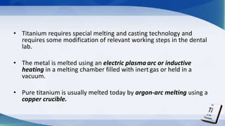 • Titanium requires special melting and casting technology and
requires some modification of relevant working steps in the dental
lab.
• The metal is melted using an electric plasma arc or inductive
heating in a melting chamber filled with inert gas or held in a
vacuum.
• Pure titanium is usually melted today by argon-arc melting using a
copper crucible.
 