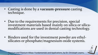 • Casting is done by a vacuum-pressure casting
technique.
• Due to the requirements for precision, special
investment materials based mainly on silica or silica-
modifications are used in dental casting technology.
• Binders used for the investment powder are ethyl-
silicates or phosphate/magnesium oxide systems.
Titanium and Titanium Alloys: Fundamentals and Applications, by Dr. Christoph Leyens,
 