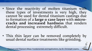 • Since the reactivity of molten titanium with
these types of investments is very high, they
cannot be used for dental titanium castings due
to formation of a large α case layer with micro-
cracks and increased hardness that renders
dental processing extremely difficult.
• This thin layer can be removed completely by
usual dental surface treatments like griniding.
Titanium and Titanium Alloys: Fundamentals and Applications, by Dr. Christoph Leyens,
 