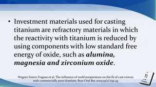 • Investment materials used for casting
titanium are refractory materials in which
the reactivity with titanium is reduced by
using components with low standard free
energy of oxide, such as alumina,
magnesia and zirconium oxide.
Wagner Sotero Fragoso et al, The influence of mold temperature on the fit of cast crowns
with commercially pure titanium; Braz Oral Res 2005;19(2):139-43
 