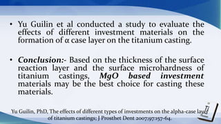 • Yu Guilin et al conducted a study to evaluate the
effects of different investment materials on the
formation of α case layer on the titanium casting.
• Conclusion:- Based on the thickness of the surface
reaction layer and the surface microhardness of
titanium castings, MgO based investment
materials may be the best choice for casting these
materials.
Yu Guilin, PhD, The effects of different types of investments on the alpha-case layer
of titanium castings; J Prosthet Dent 2007;97:157-64.
 