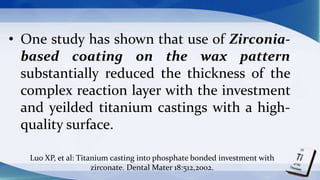 • One study has shown that use of Zirconia-
based coating on the wax pattern
substantially reduced the thickness of the
complex reaction layer with the investment
and yeilded titanium castings with a high-
quality surface.
Luo XP, et al: Titanium casting into phosphate bonded investment with
zirconate. Dental Mater 18:512,2002.
 