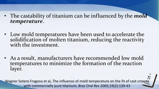 • The castability of titanium can be influenced by the mold
temperature.
• Low mold temperatures have been used to accelerate the
solidification of molten titanium, reducing the reactivity
with the investment.
• As a result, manufacturers have recommended low mold
temperatures to minimize the formation of the reaction
layer.
Wagner Sotero Fragoso et al, The influence of mold temperature on the fit of cast crowns
with commercially pure titanium; Braz Oral Res 2005;19(2):139-43
 