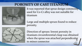 It was reported that sprue design commonly
used for Co-Cr alloy was not suitable for
titanium
Large and multiple sprues found to reduce
porosity.
Direction of sprues: lowest porosity in
titanium circumferential clasp was obtained
when the sprue was attached perpendicular
to minor connector
POROSITY OF CAST TITANIUM
 