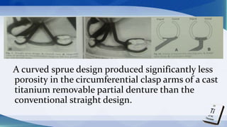 A curved sprue design produced significantly less
porosity in the circumferential clasp arms of a cast
titanium removable partial denture than the
conventional straight design.
 