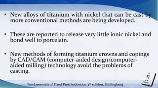 • New alloys of titanium with nickel that can be cast by
more conventional methods are being developed.
• These are reported to release very little ionic nickel and
bond well to porcelain.
• New methods of forming titanium crowns and copings
by CAD/CAM (computer-aided design/computer-
aided milling) technology avoid the problems of
casting.
Fundamentals of Fixed Prosthodontics, 3rd edition, Shillingburg
 