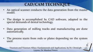 CAD/CAM TECHNIQUE
• An optical scanner conducts the data generation from the master
model.
• The design is accomplished by CAD software, adapted to the
special demands of dental technology.
• Data generation of milling tracks and manufacturing are done
automatically.
• The process starts from rods or plates depending on the system
used.
Titanium and Titanium Alloys: Fundamentals and Applications, by Dr. Christoph
Leyens, Dr. Manfred Peters
 