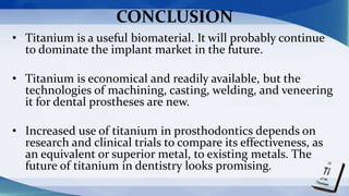 CONCLUSION
• Titanium is a useful biomaterial. It will probably continue
to dominate the implant market in the future.
• Titanium is economical and readily available, but the
technologies of machining, casting, welding, and veneering
it for dental prostheses are new.
• Increased use of titanium in prosthodontics depends on
research and clinical trials to compare its effectiveness, as
an equivalent or superior metal, to existing metals. The
future of titanium in dentistry looks promising.
 