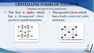 CRYSTALLINE FORMS OF TITANIUM
• The first is alpha which
has a hexagonal close-
packed crystal structure.
• The second is beta which
has a body-centered cubic
structure.
Titanium can exist in two crystal forms.
 