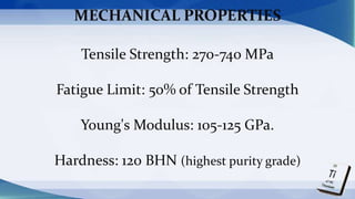 MECHANICAL PROPERTIES
Tensile Strength: 270-740 MPa
Fatigue Limit: 50% of Tensile Strength
Young's Modulus: 105-125 GPa.
Hardness: 120 BHN (highest purity grade)
 