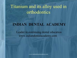 Titanium and its alloy used in
orthodontics
INDIAN DENTAL ACADEMY
Leader in continuing dental education
www.indiandentalacademy.com

www.indiandentalacademy.com

 