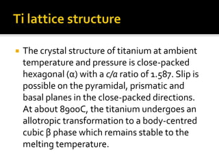 Ti lattice structureThe crystal structure of titanium at ambient temperature and pressure is close-packed hexagonal (α) with a c/a ratio of 1.587. Slip is possible on the pyramidal, prismatic and basal planes in the close-packed directions. At about 890oC, the titanium undergoes an allotropic transformation to a body-centred cubic β phase which remains stable to the melting temperature. 