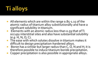 Ti alloysAll elements which are within the range 0.85-1.15 of the atomic radius of titanium alloy substitutionally and have a significant solubility in titanium. Elements with an atomic radius less than 0.59 that of Ti occupy interstitial sites and also have substantial solubility (e.g. H, N, O, C). The ease with which solutes dissolve in titanium makes it difficult to design precipitation-hardened alloys. Boron has a similar but larger radius than C, O, N and H; it is therefore possible to induce titanium boride precipitation. Copper precipitation is also possible in appropriate alloys. 