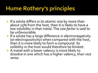 Hume Rothery’s principlesIf a solute differs in its atomic size by more than about 15% from the host, then it is likely to have a low solubility in that metal. The size factor is said to be unfavourable. If a solute has a large difference in electronegativity (or electropositivity) when compared with the host, then it is more likely to form a compound. Its solibility in the host would therefore be limited. A metal with a lower valency is more likely to dissolve in one which has a higher valency, than vice versa. 