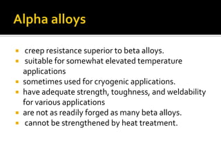 Alpha alloys creep resistance superior to beta alloys.   suitable for somewhat elevated temperature applicationssometimes used for cryogenic applications.  have adequate strength, toughness, and weldability for various applicationsare not as readily forged as many beta alloys.   cannot be strengthened by heat treatment. 