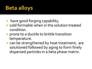 Beta alloys have good forging capability.   cold formable when in the solution treated condition. prone to a ductile to brittle transition temperature.  can be strengthened by heat treatment;  are solutioned followed by aging to form finely dispersed particles in a beta phase matrix. 