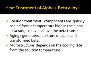 Heat Treatment of Alpha + Beta alloys Solution treatment : components are  quickly cooled from a temperature high in the alpha-beta range or even above the beta transus.  Aging : generates a mixture of alpha and transformed beta.  Microstructure  depends on the cooling rate from the solution temperature. 