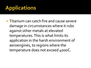 ApplicationsTitanium can catch fire and cause severe damage in circumstances where it rubs against other metals at elevated temperatures. This is what limits its application in the harsh environment of aeroengines, to regions where the temperature does not exceed 400oC.