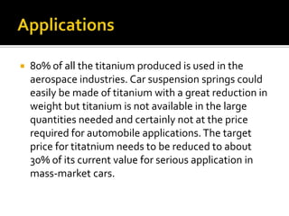Applications80% of all the titanium produced is used in the aerospace industries. Car suspension springs could easily be made of titanium with a great reduction in weight but titanium is not available in the large quantities needed and certainly not at the price required for automobile applications. The target price for titatnium needs to be reduced to about 30% of its current value for serious application in mass-market cars. 