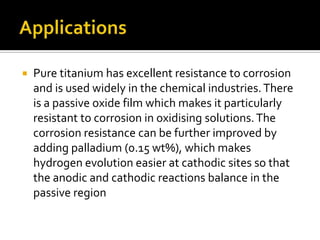 ApplicationsPure titanium has excellent resistance to corrosion and is used widely in the chemical industries. There is a passive oxide film which makes it particularly resistant to corrosion in oxidising solutions. The corrosion resistance can be further improved by adding palladium (0.15 wt%), which makes hydrogen evolution easier at cathodic sites so that the anodic and cathodic reactions balance in the passive region