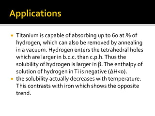 ApplicationsTitanium is capable of absorbing up to 60 at.% of hydrogen, which can also be removed by annealing in a vacuum. Hydrogen enters the tetrahedral holes which are larger in b.c.c. than c.p.h. Thus the solubility of hydrogen is larger in β. The enthalpy of solution of hydrogen in Ti is negative (ΔH<0).the solubility actually decreases with temperature. This contrasts with iron which shows the opposite trend.