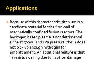 ApplicationsBecause of this characteristic, titanium is a candidate material for the first wall of magnetically confined fusion reactors. The hydrogen based plasma is not detrimental since at 500oC and 1Pa pressure, the Ti does not pick up enough hydrogen for embrittlement. An additional feature is that Ti resists swelling due to neutron damage