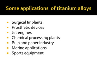 Some applications  of titanium alloys  Surgical Implants   Prosthetic devices   Jet engines   Chemical processing plants   Pulp and paper industry   Marine applications   Sports equipment 