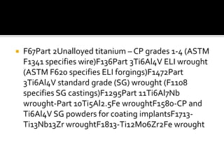 F67Part 2Unalloyed titanium – CP grades 1-4 (ASTM F1341 specifies wire)F136Part 3Ti6Al4V ELI wrought (ASTM F620 specifies ELI forgings)F1472Part 3Ti6Al4V standard grade (SG) wrought (F1108 specifies SG castings)F1295Part 11Ti6Al7Nb wrought-Part 10Ti5Al2.5Fe wroughtF1580-CP and Ti6Al4V SG powders for coating implantsF1713-Ti13Nb13Zr wroughtF1813-Ti12Mo6Zr2Fe wrought
