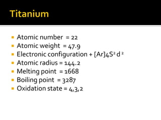 TitaniumAtomic number  = 22Atomic weight  = 47.9Electronic configuration + [Ar]4S2 d 2Atomic radius = 144.2Melting point  = 1668Boiling point  = 3287Oxidation state = 4,3,2