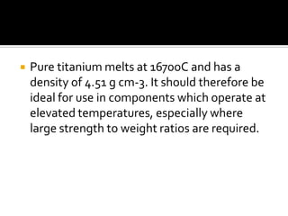 Pure titanium melts at 1670oC and has a density of 4.51 g cm-3. It should therefore be ideal for use in components which operate at elevated temperatures, especially where large strength to weight ratios are required. 