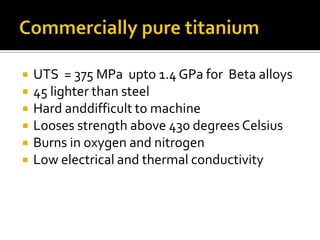 Commercially pure titaniumUTS  = 375 MPa  upto 1.4 GPa for  Beta alloys45 lighter than steelHard anddifficult to machineLooses strength above 430 degrees CelsiusBurns in oxygen and nitrogenLow electrical and thermal conductivity