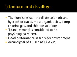 Titanium and its alloysTitanium is resistant to dilute sulphuric and hydrochloric acid, most organic acids, damp chlorine gas, and chloride solutions. Titanium metal is considered to be    physiologically inert.Good performance in sea waer environmentAround 50% of Ti used as Ti6Al4V
