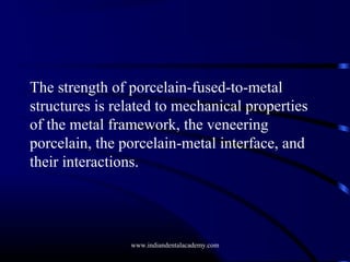 The strength of porcelain-fused-to-metal
structures is related to mechanical properties
of the metal framework, the veneering
porcelain, the porcelain-metal interface, and
their interactions.

www.indiandentalacademy.com

 